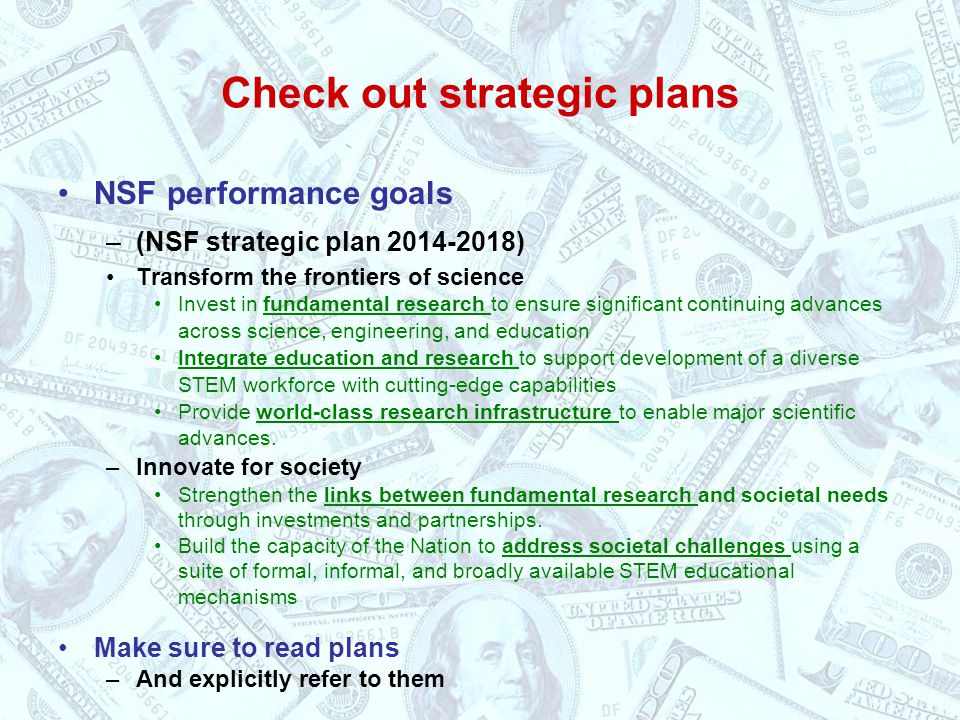 Check out strategic plans NSF performance goals –(NSF strategic plan ) Transform the frontiers of science Invest in fundamental research to ensure significant continuing advances across science, engineering, and education Integrate education and research to support development of a diverse STEM workforce with cutting-edge capabilities Provide world-class research infrastructure to enable major scientific advances.