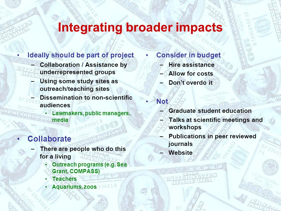 Integrating broader impacts Ideally should be part of project –Collaboration / Assistance by underrepresented groups –Using some study sites as outreach/teaching sites –Dissemination to non-scientific audiences Lawmakers, public managers, media Collaborate –There are people who do this for a living Outreach programs (e.g.