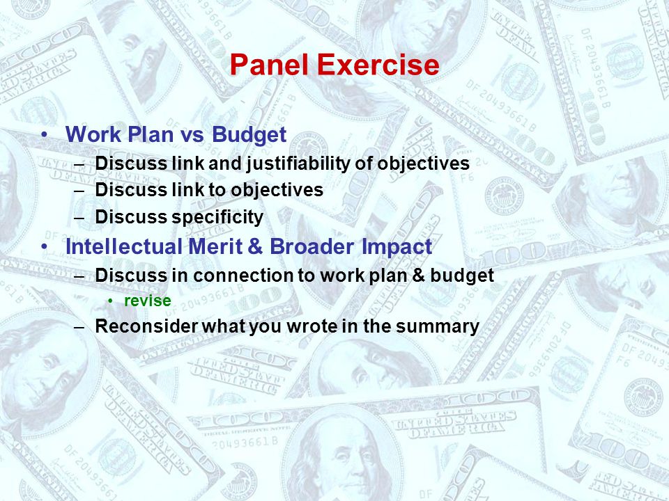 Panel Exercise Work Plan vs Budget –Discuss link and justifiability of objectives –Discuss link to objectives –Discuss specificity Intellectual Merit & Broader Impact –Discuss in connection to work plan & budget revise –Reconsider what you wrote in the summary