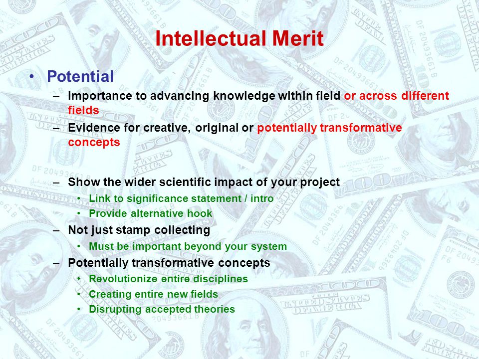 Intellectual Merit Potential –Importance to advancing knowledge within field or across different fields –Evidence for creative, original or potentially transformative concepts –Show the wider scientific impact of your project Link to significance statement / intro Provide alternative hook –Not just stamp collecting Must be important beyond your system –Potentially transformative concepts Revolutionize entire disciplines Creating entire new fields Disrupting accepted theories
