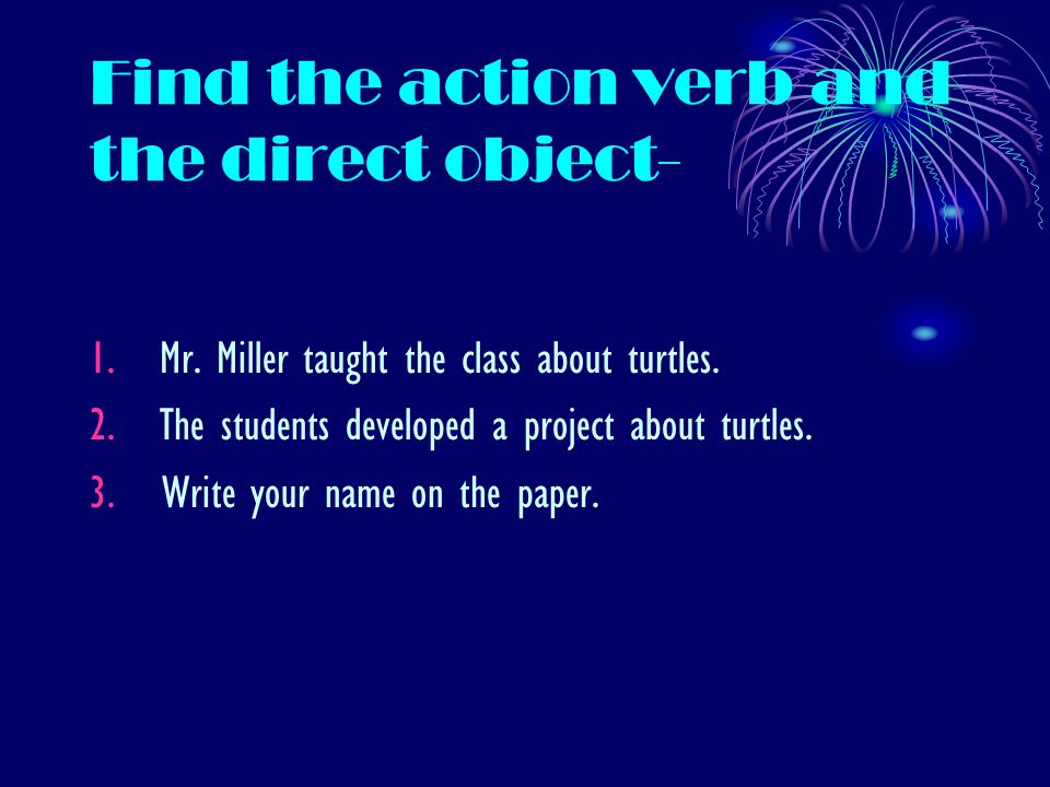 Find the action verb and the direct object- 1.Mr. Miller taught the class about turtles.
