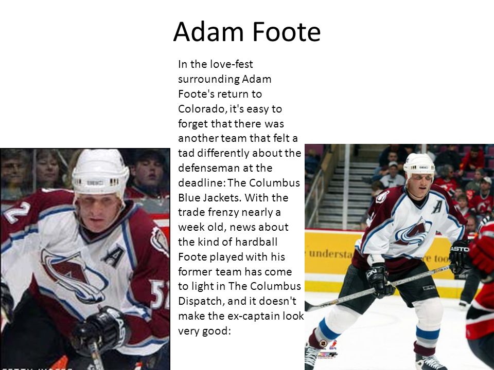 Adam Foote In the love-fest surrounding Adam Foote s return to Colorado, it s easy to forget that there was another team that felt a tad differently about the defenseman at the deadline: The Columbus Blue Jackets.
