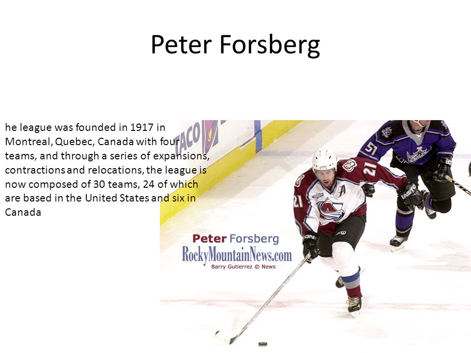 Peter Forsberg he league was founded in 1917 in Montreal, Quebec, Canada with four teams, and through a series of expansions, contractions and relocations, the league is now composed of 30 teams, 24 of which are based in the United States and six in Canada
