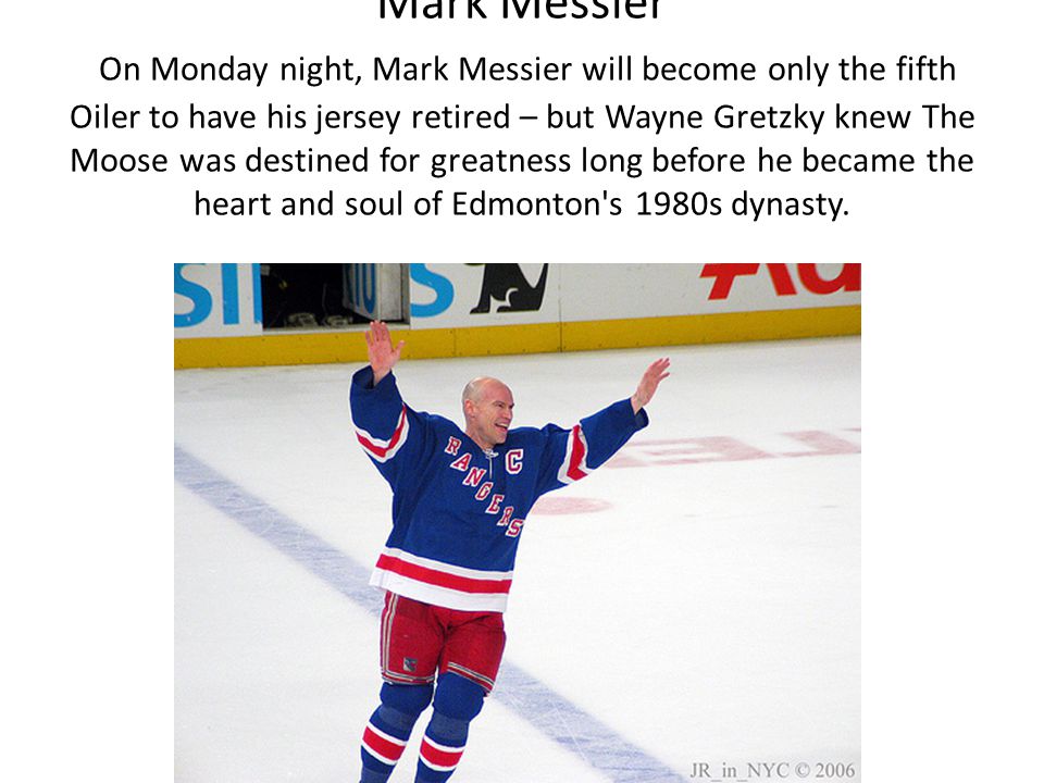 Mark Messier On Monday night, Mark Messier will become only the fifth Oiler to have his jersey retired – but Wayne Gretzky knew The Moose was destined for greatness long before he became the heart and soul of Edmonton s 1980s dynasty.