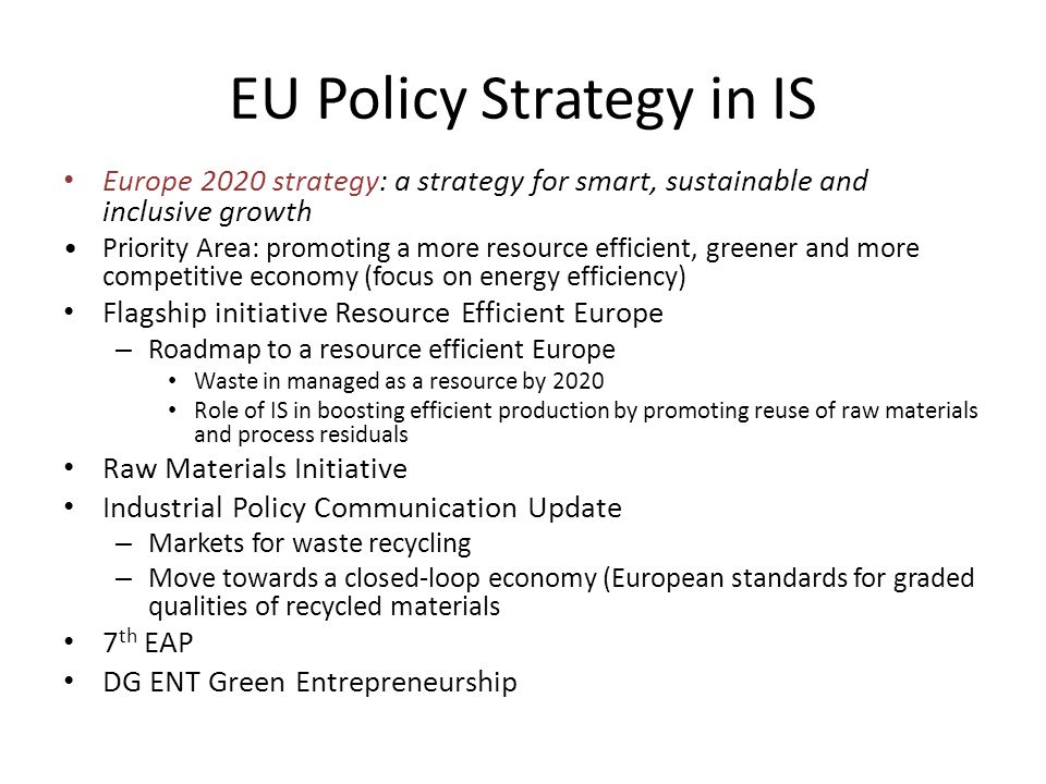 EU Policy Strategy in IS Europe 2020 strategy: a strategy for smart, sustainable and inclusive growth Priority Area: promoting a more resource efficient, greener and more competitive economy (focus on energy efficiency) Flagship initiative Resource Efficient Europe – Roadmap to a resource efficient Europe Waste in managed as a resource by 2020 Role of IS in boosting efficient production by promoting reuse of raw materials and process residuals Raw Materials Initiative Industrial Policy Communication Update – Markets for waste recycling – Move towards a closed-loop economy (European standards for graded qualities of recycled materials 7 th EAP DG ENT Green Entrepreneurship
