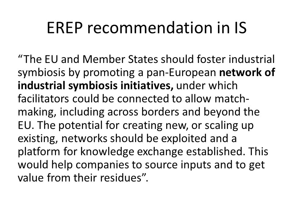 EREP recommendation in IS The EU and Member States should foster industrial symbiosis by promoting a pan-European network of industrial symbiosis initiatives, under which facilitators could be connected to allow match- making, including across borders and beyond the EU.