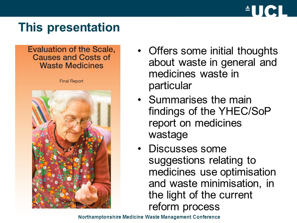 Northamptonshire Medicine Waste Management Conference This presentation Offers some initial thoughts about waste in general and medicines waste in particular Summarises the main findings of the YHEC/SoP report on medicines wastage Discusses some suggestions relating to medicines use optimisation and waste minimisation, in the light of the current reform process