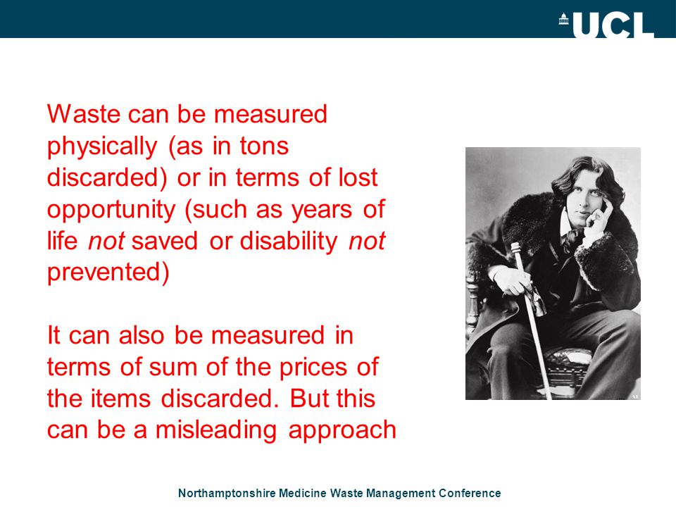 Northamptonshire Medicine Waste Management Conference Waste can be measured physically (as in tons discarded) or in terms of lost opportunity (such as years of life not saved or disability not prevented) It can also be measured in terms of sum of the prices of the items discarded.
