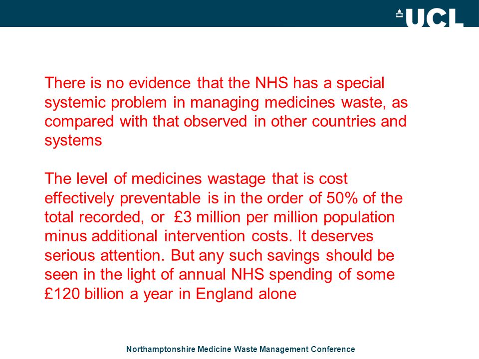 Northamptonshire Medicine Waste Management Conference There is no evidence that the NHS has a special systemic problem in managing medicines waste, as compared with that observed in other countries and systems The level of medicines wastage that is cost effectively preventable is in the order of 50% of the total recorded, or £3 million per million population minus additional intervention costs.