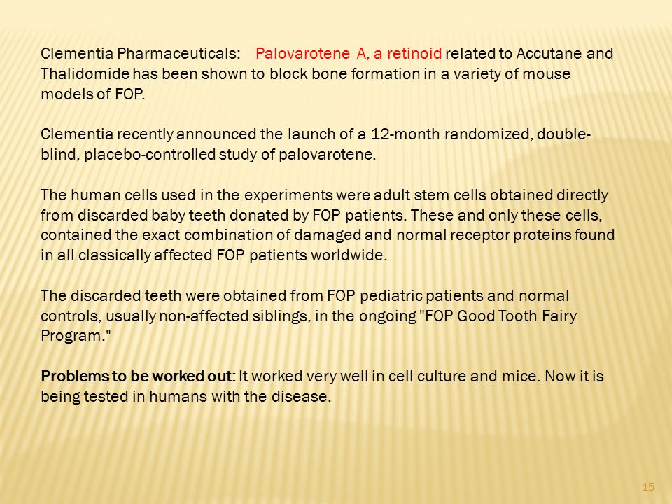Clementia Pharmaceuticals: Palovarotene A, a retinoid related to Accutane and Thalidomide has been shown to block bone formation in a variety of mouse models of FOP.