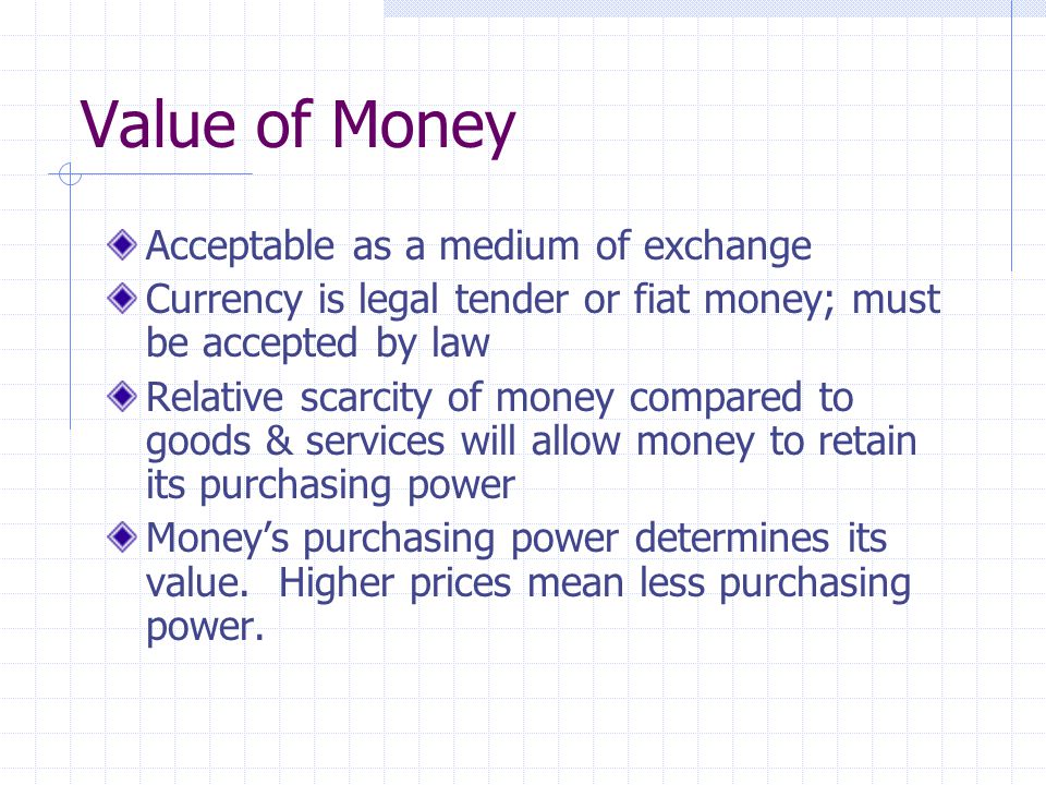 Value of Money Acceptable as a medium of exchange Currency is legal tender or fiat money; must be accepted by law Relative scarcity of money compared to goods & services will allow money to retain its purchasing power Money’s purchasing power determines its value.