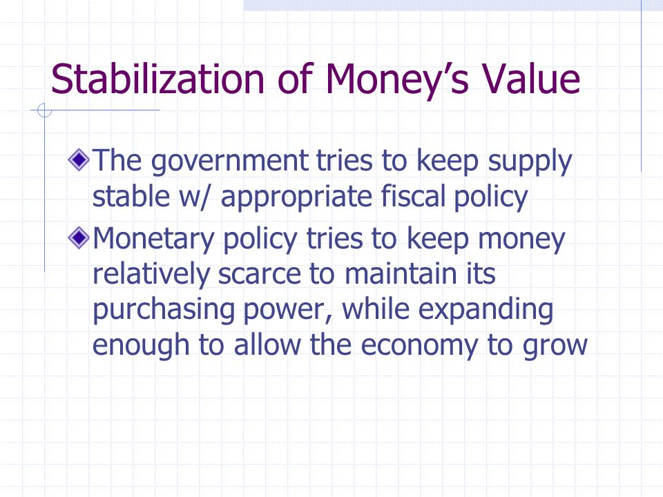 Stabilization of Money’s Value The government tries to keep supply stable w/ appropriate fiscal policy Monetary policy tries to keep money relatively scarce to maintain its purchasing power, while expanding enough to allow the economy to grow