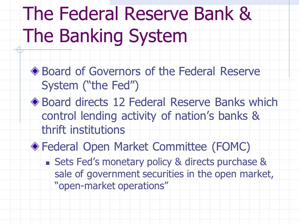 The Federal Reserve Bank & The Banking System Board of Governors of the Federal Reserve System ( the Fed ) Board directs 12 Federal Reserve Banks which control lending activity of nation’s banks & thrift institutions Federal Open Market Committee (FOMC) Sets Fed’s monetary policy & directs purchase & sale of government securities in the open market, open-market operations