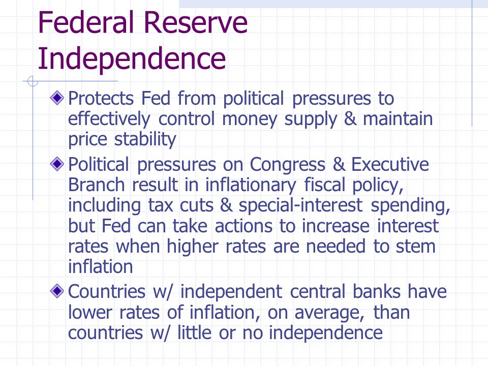 Federal Reserve Independence Protects Fed from political pressures to effectively control money supply & maintain price stability Political pressures on Congress & Executive Branch result in inflationary fiscal policy, including tax cuts & special-interest spending, but Fed can take actions to increase interest rates when higher rates are needed to stem inflation Countries w/ independent central banks have lower rates of inflation, on average, than countries w/ little or no independence