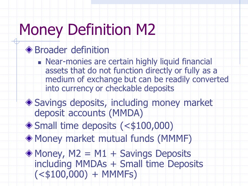 Money Definition M2 Broader definition Near-monies are certain highly liquid financial assets that do not function directly or fully as a medium of exchange but can be readily converted into currency or checkable deposits Savings deposits, including money market deposit accounts (MMDA) Small time deposits (<$100,000) Money market mutual funds (MMMF) Money, M2 = M1 + Savings Deposits including MMDAs + Small time Deposits (<$100,000) + MMMFs)