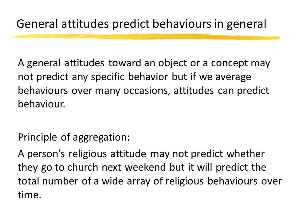 General attitudes predict behaviours in general A general attitudes toward an object or a concept may not predict any specific behavior but if we average behaviours over many occasions, attitudes can predict behaviour.