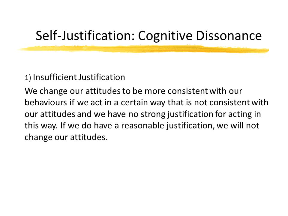 Self-Justification: Cognitive Dissonance 1) Insufficient Justification We change our attitudes to be more consistent with our behaviours if we act in a certain way that is not consistent with our attitudes and we have no strong justification for acting in this way.