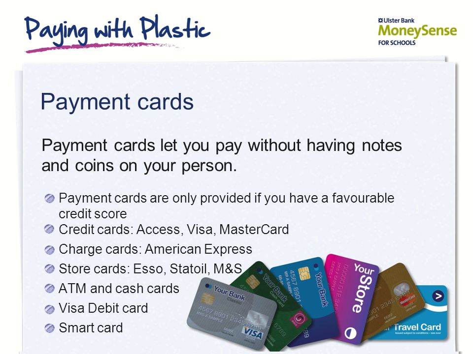Payment cards Payment cards are only provided if you have a favourable credit score Credit cards: Access, Visa, MasterCard Charge cards: American Express Store cards: Esso, Statoil, M&S ATM and cash cards Visa Debit card Smart card Payment cards let you pay without having notes and coins on your person.