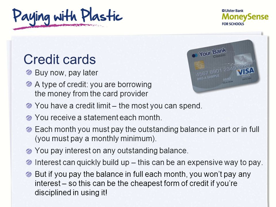 Credit cards Buy now, pay later A type of credit: you are borrowing the money from the card provider You have a credit limit – the most you can spend.