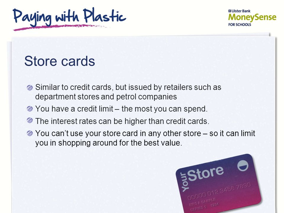 Store cards Similar to credit cards, but issued by retailers such as department stores and petrol companies You have a credit limit – the most you can spend.