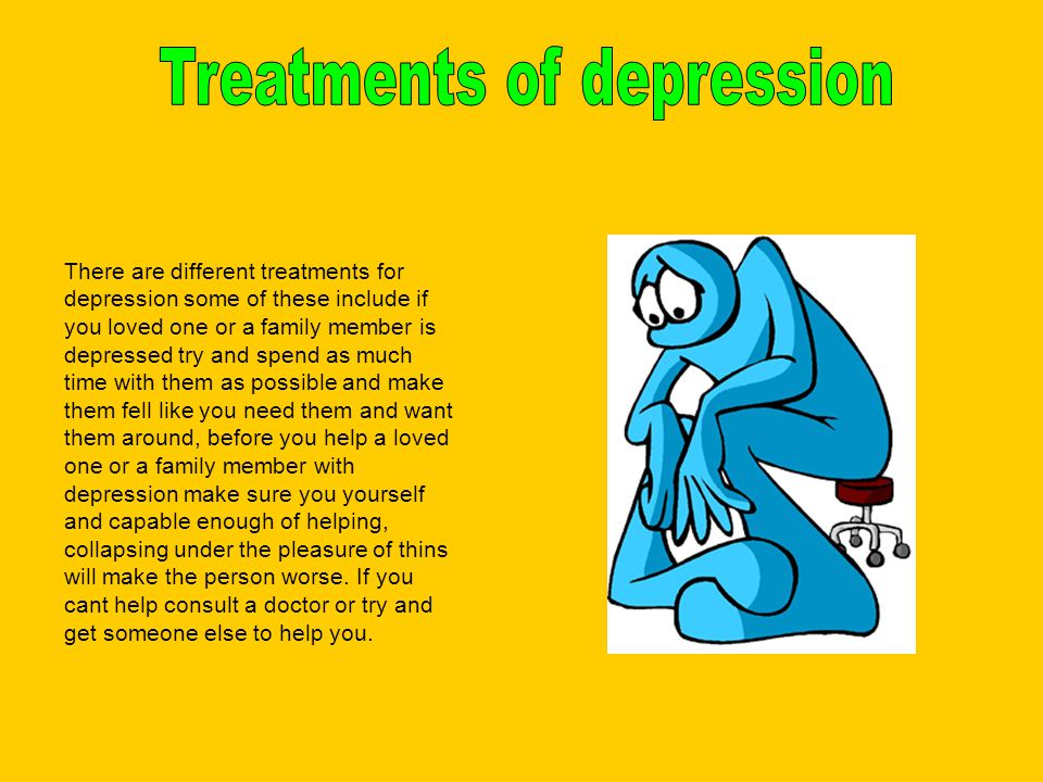There are different treatments for depression some of these include if you loved one or a family member is depressed try and spend as much time with them as possible and make them fell like you need them and want them around, before you help a loved one or a family member with depression make sure you yourself and capable enough of helping, collapsing under the pleasure of thins will make the person worse.