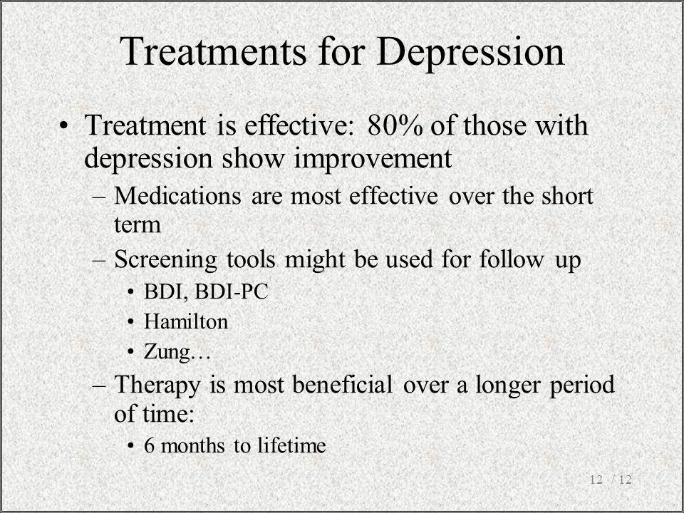 / 1212 Treatment is effective: 80% of those with depression show improvement –Medications are most effective over the short term –Screening tools might be used for follow up BDI, BDI-PC Hamilton Zung… –Therapy is most beneficial over a longer period of time: 6 months to lifetime Treatments for Depression