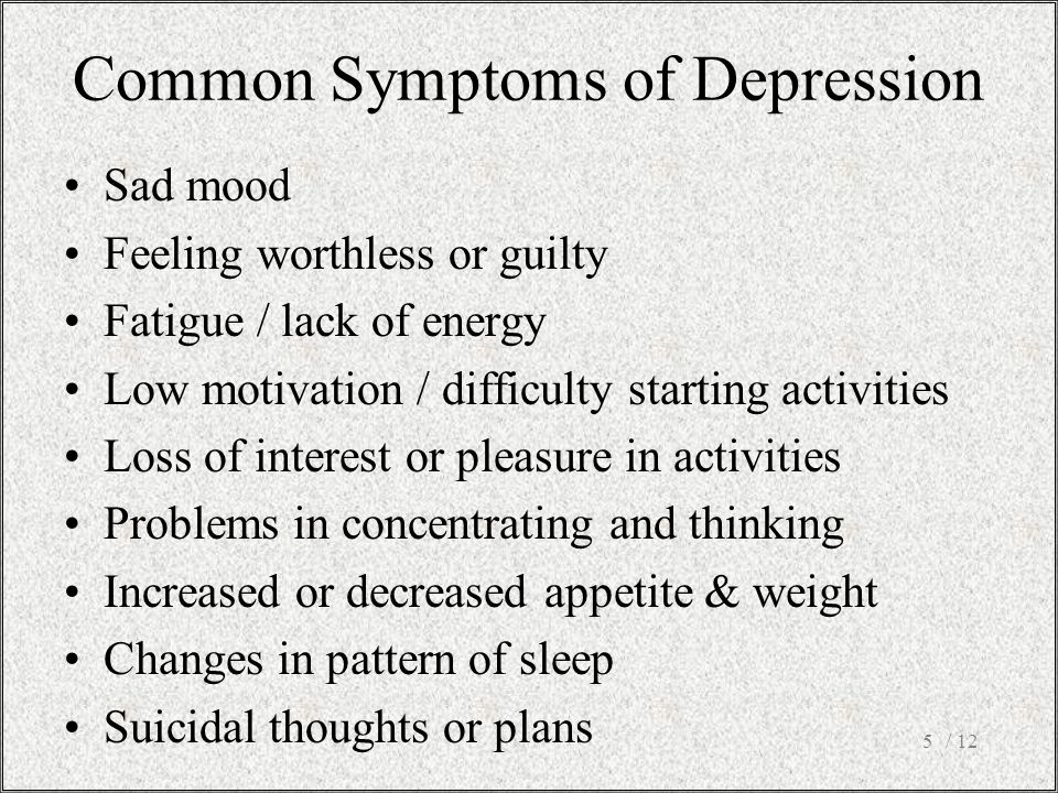 / 125 Sad mood Feeling worthless or guilty Fatigue / lack of energy Low motivation / difficulty starting activities Loss of interest or pleasure in activities Problems in concentrating and thinking Increased or decreased appetite & weight Changes in pattern of sleep Suicidal thoughts or plans Common Symptoms of Depression
