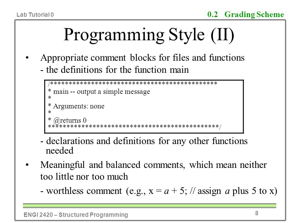 ENGI 2420 – Structured Programming Lab Tutorial 0 8 Programming Style (II) Appropriate comment blocks for files and functions - the definitions for the function main - declarations and definitions for any other functions needed Meaningful and balanced comments, which mean neither too little nor too much - worthless comment (e.g., x = a + 5; // assign a plus 5 to x) 0.2 Grading Scheme /********************************************* * main -- output a simple message * * Arguments: none * 0 **********************************************/