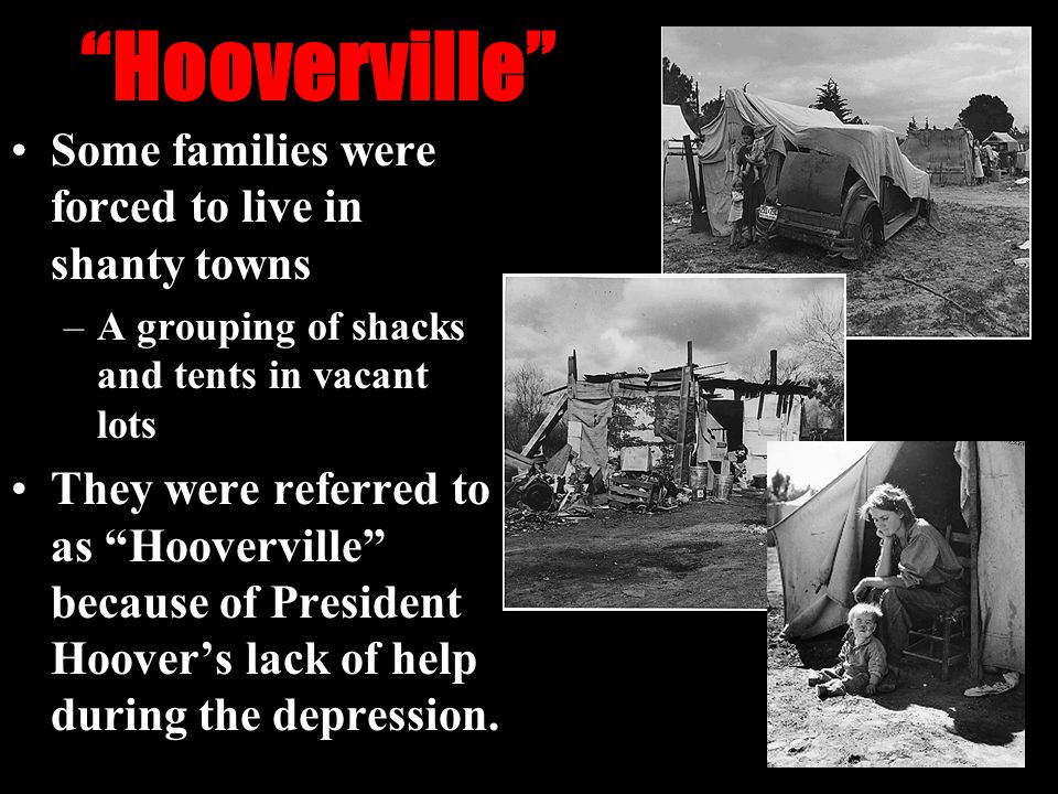 Hooverville Some families were forced to live in shanty towns –A grouping of shacks and tents in vacant lots They were referred to as Hooverville because of President Hoover’s lack of help during the depression.