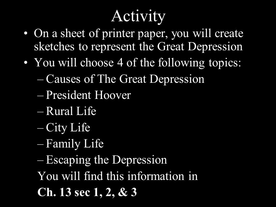 Activity On a sheet of printer paper, you will create sketches to represent the Great Depression You will choose 4 of the following topics: –Causes of The Great Depression –President Hoover –Rural Life –City Life –Family Life –Escaping the Depression You will find this information in Ch.