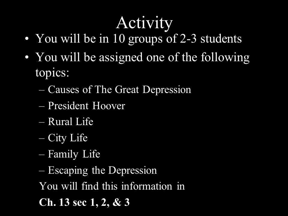 Activity You will be in 10 groups of 2-3 students You will be assigned one of the following topics: –Causes of The Great Depression –President Hoover –Rural Life –City Life –Family Life –Escaping the Depression You will find this information in Ch.