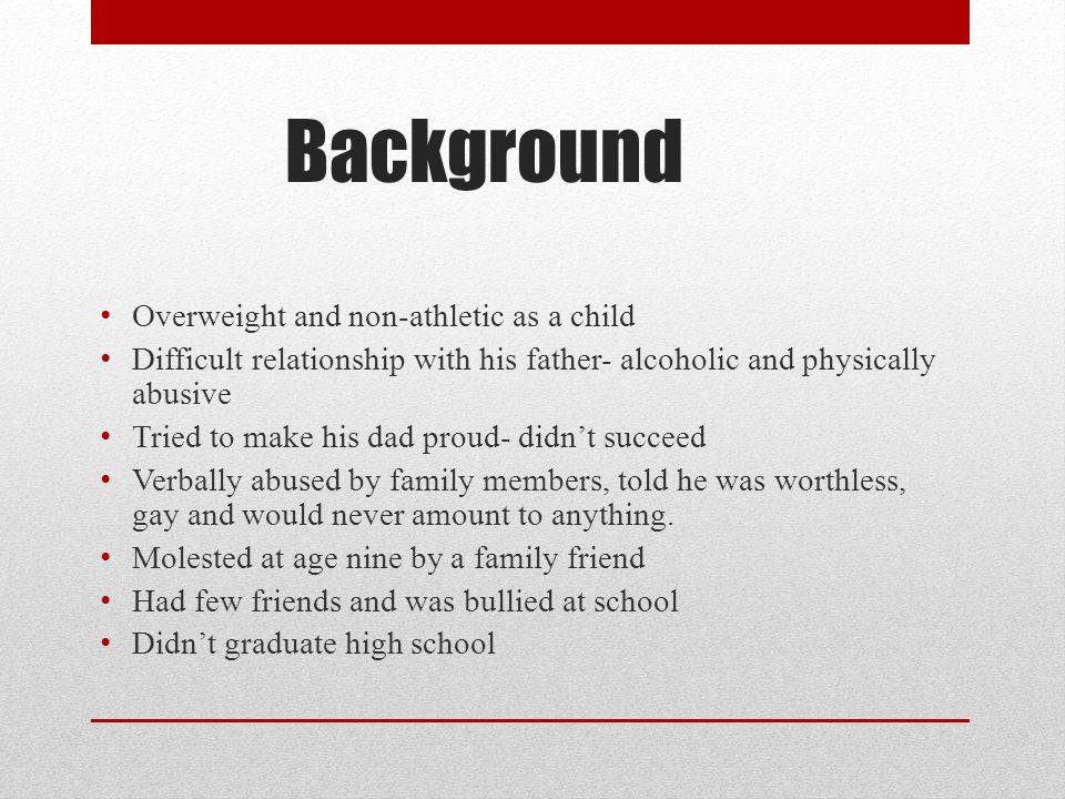 Background Overweight and non-athletic as a child Difficult relationship with his father- alcoholic and physically abusive Tried to make his dad proud- didn’t succeed Verbally abused by family members, told he was worthless, gay and would never amount to anything.