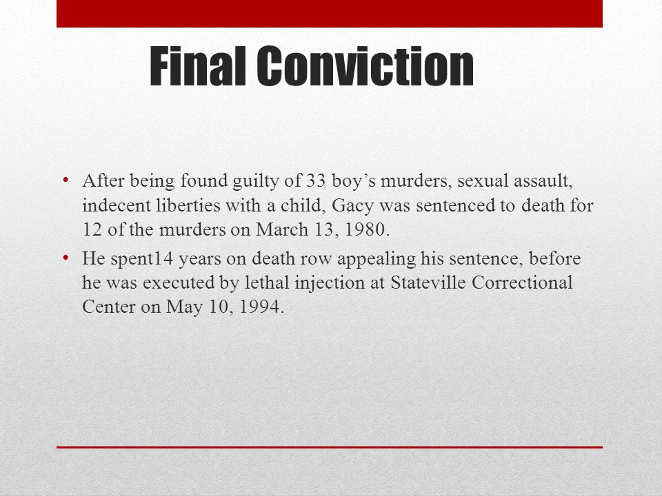 Final Conviction After being found guilty of 33 boy’s murders, sexual assault, indecent liberties with a child, Gacy was sentenced to death for 12 of the murders on March 13, 1980.