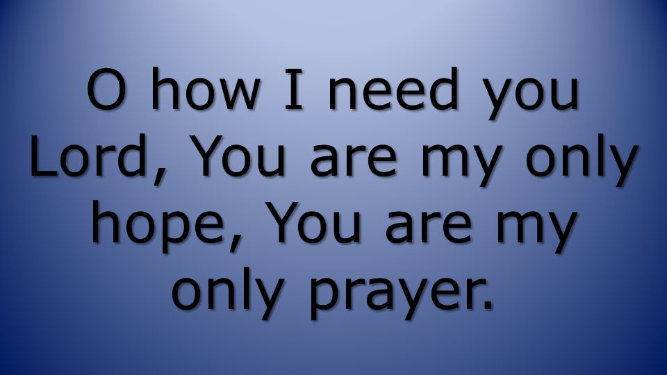 O how I need you Lord, You are my only hope, You are my only prayer.