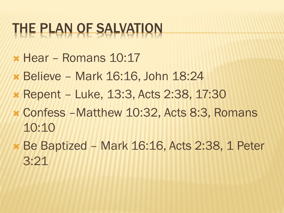  Hear – Romans 10:17  Believe – Mark 16:16, John 18:24  Repent – Luke, 13:3, Acts 2:38, 17:30  Confess –Matthew 10:32, Acts 8:3, Romans 10:10  Be Baptized – Mark 16:16, Acts 2:38, 1 Peter 3:21