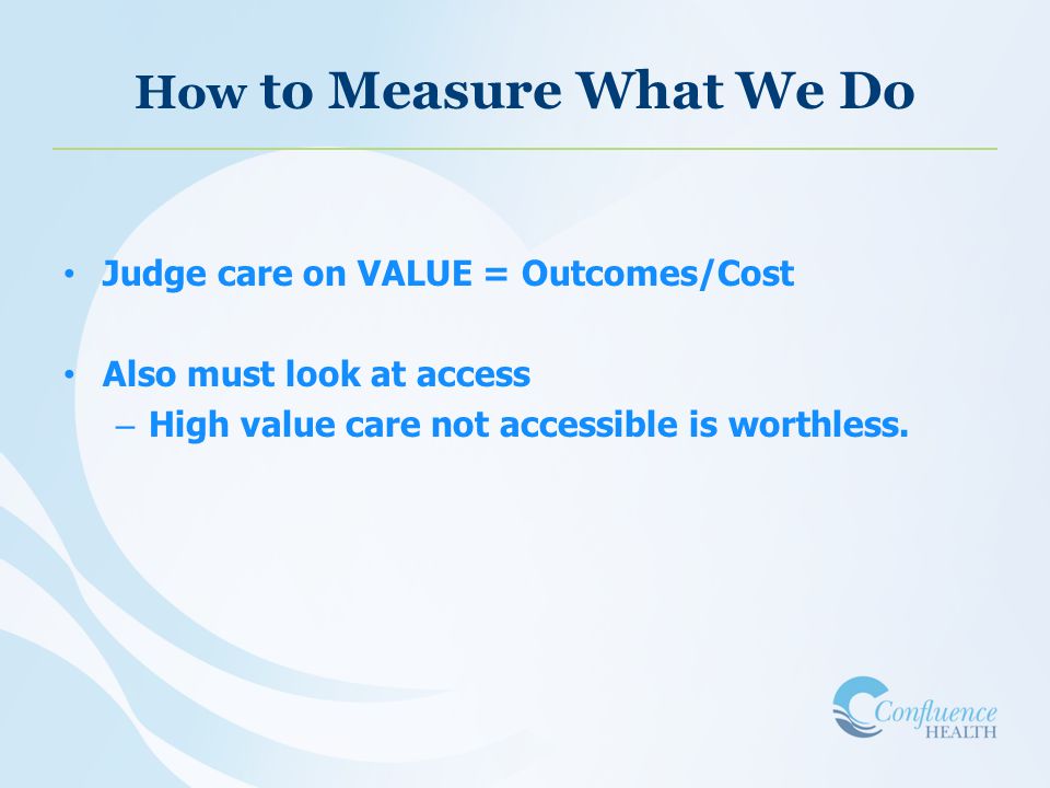How to Measure What We Do Judge care on VALUE = Outcomes/Cost Also must look at access – High value care not accessible is worthless.