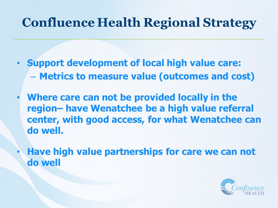 Confluence Health Regional Strategy Support development of local high value care: – Metrics to measure value (outcomes and cost) Where care can not be provided locally in the region– have Wenatchee be a high value referral center, with good access, for what Wenatchee can do well.