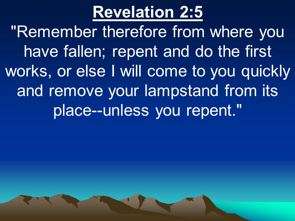 Revelation 2:5 Remember therefore from where you have fallen; repent and do the first works, or else I will come to you quickly and remove your lampstand from its place--unless you repent.