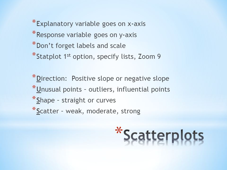 * Explanatory variable goes on x-axis * Response variable goes on y-axis * Don’t forget labels and scale * Statplot 1 st option, specify lists, Zoom 9 * Direction: Positive slope or negative slope * Unusual points – outliers, influential points * Shape – straight or curves * Scatter – weak, moderate, strong
