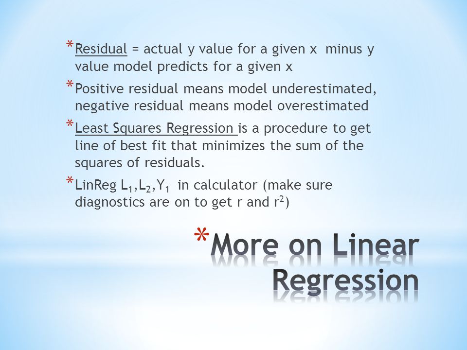 * Residual = actual y value for a given x minus y value model predicts for a given x * Positive residual means model underestimated, negative residual means model overestimated * Least Squares Regression is a procedure to get line of best fit that minimizes the sum of the squares of residuals.