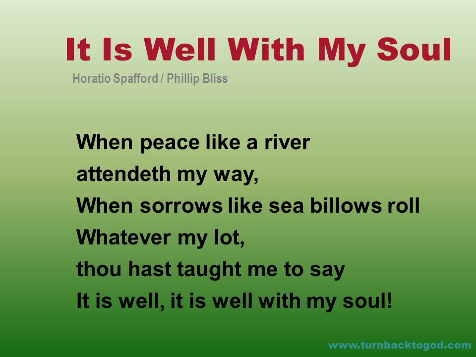 When peace like a river attendeth my way, When sorrows like sea billows roll Whatever my lot, thou hast taught me to say It is well, it is well with my soul.