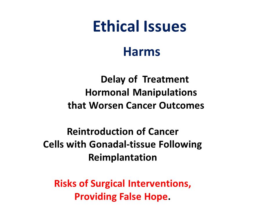 Ethical Issues Harms Delay of Treatment Hormonal Manipulations that Worsen Cancer Outcomes Reintroduction of Cancer Cells with Gonadal-tissue Following Reimplantation Risks of Surgical Interventions, Providing False Hope.