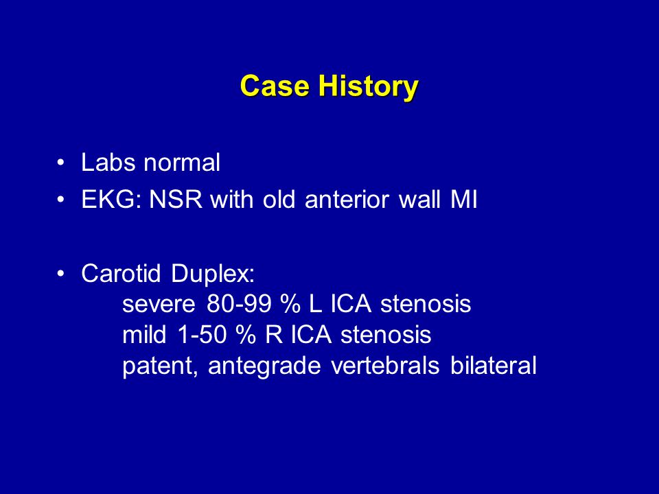 Case History Labs normal EKG: NSR with old anterior wall MI Carotid Duplex: severe % L ICA stenosis mild 1-50 % R ICA stenosis patent, antegrade vertebrals bilateral