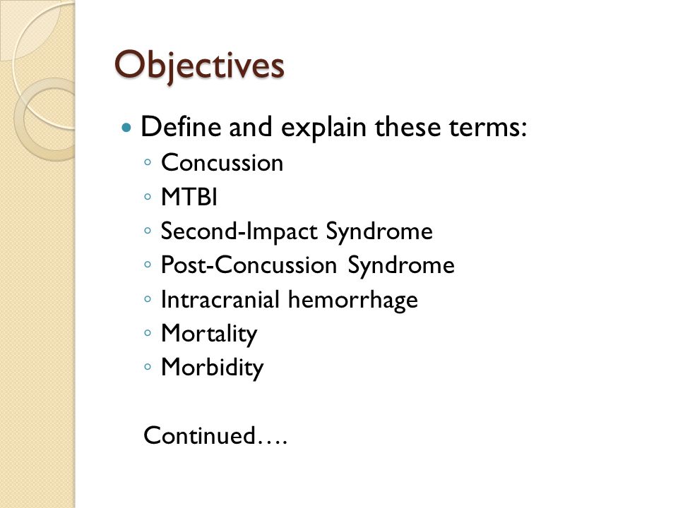 Objectives Define and explain these terms: ◦ Concussion ◦ MTBI ◦ Second-Impact Syndrome ◦ Post-Concussion Syndrome ◦ Intracranial hemorrhage ◦ Mortality ◦ Morbidity Continued….