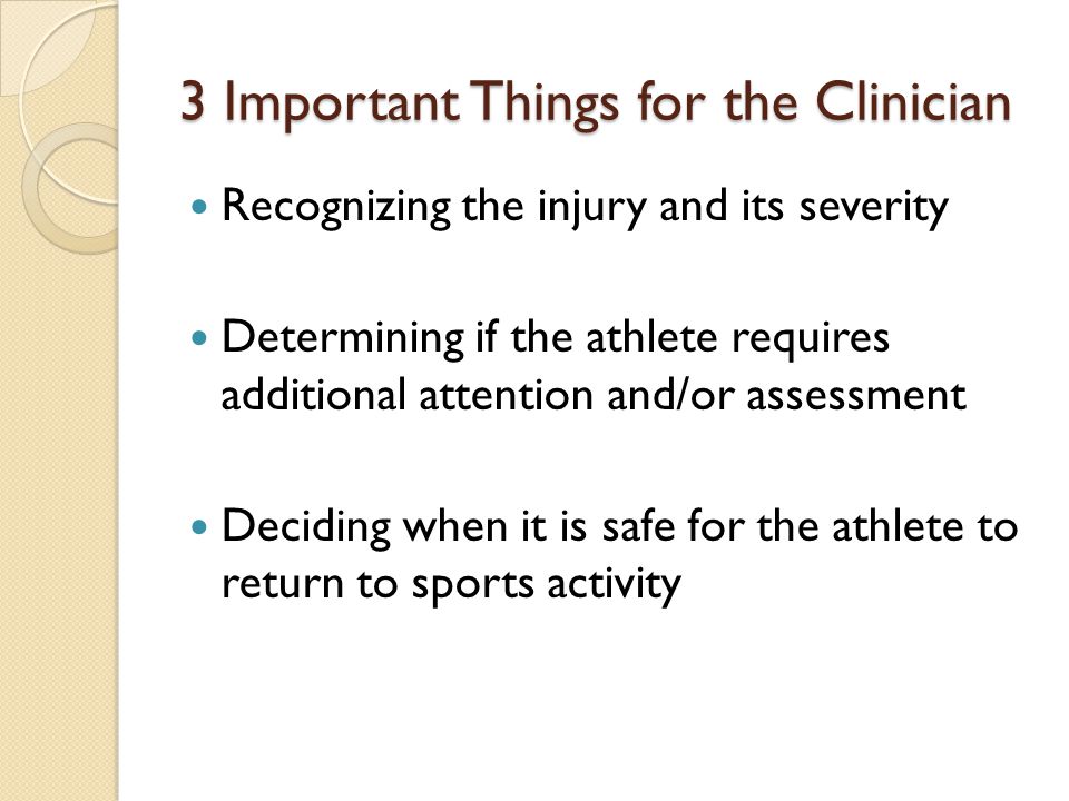 3 Important Things for the Clinician Recognizing the injury and its severity Determining if the athlete requires additional attention and/or assessment Deciding when it is safe for the athlete to return to sports activity