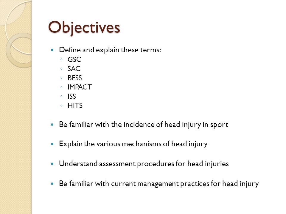 Objectives Define and explain these terms: ◦ GSC ◦ SAC ◦ BESS ◦ IMPACT ◦ ISS ◦ HITS Be familiar with the incidence of head injury in sport Explain the various mechanisms of head injury Understand assessment procedures for head injuries Be familiar with current management practices for head injury