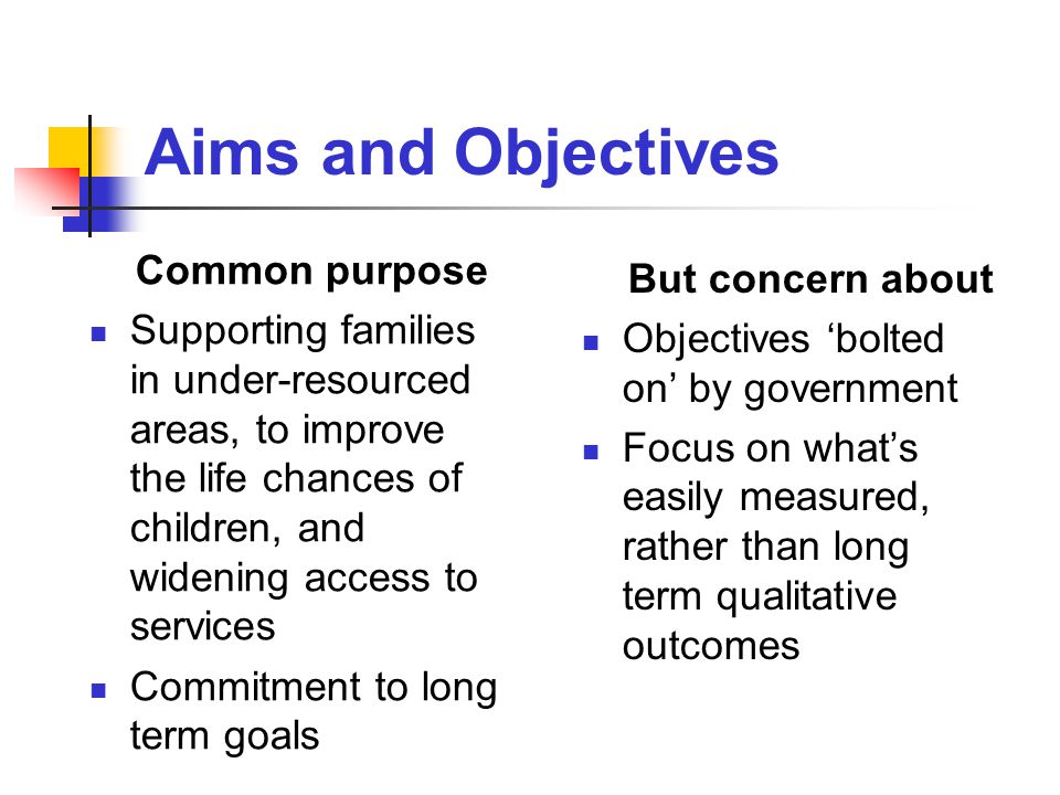 Aims and Objectives Common purpose Supporting families in under-resourced areas, to improve the life chances of children, and widening access to services Commitment to long term goals But concern about Objectives ‘bolted on’ by government Focus on what’s easily measured, rather than long term qualitative outcomes