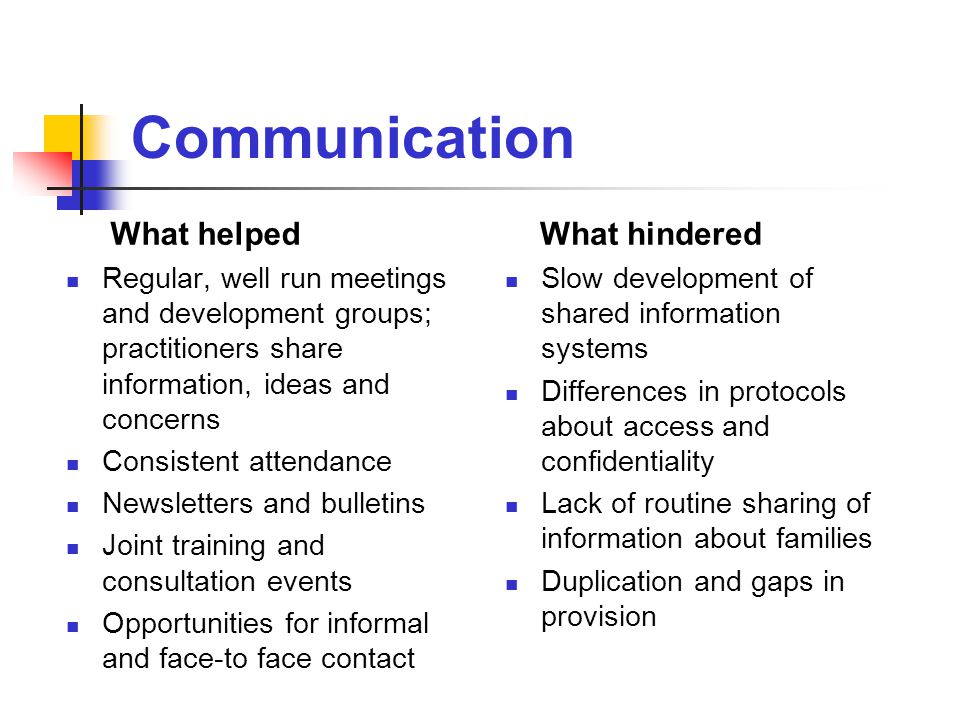 Communication What helped Regular, well run meetings and development groups; practitioners share information, ideas and concerns Consistent attendance Newsletters and bulletins Joint training and consultation events Opportunities for informal and face-to face contact What hindered Slow development of shared information systems Differences in protocols about access and confidentiality Lack of routine sharing of information about families Duplication and gaps in provision