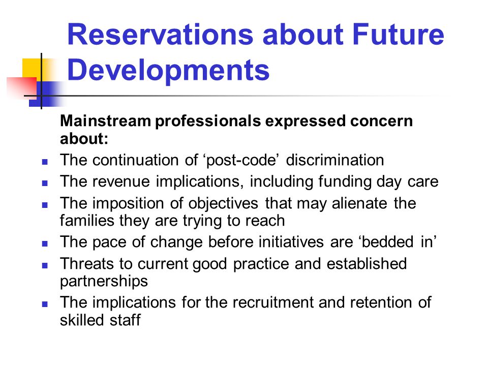 Reservations about Future Developments Mainstream professionals expressed concern about: The continuation of ‘post-code’ discrimination The revenue implications, including funding day care The imposition of objectives that may alienate the families they are trying to reach The pace of change before initiatives are ‘bedded in’ Threats to current good practice and established partnerships The implications for the recruitment and retention of skilled staff