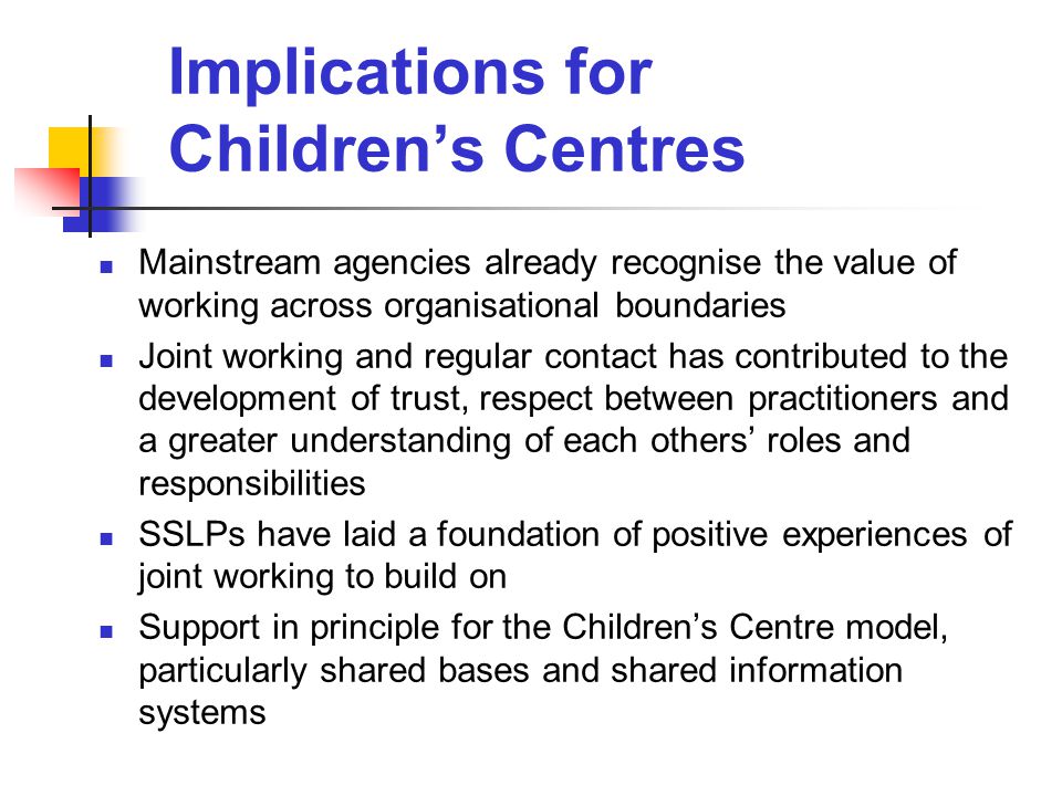 Implications for Children’s Centres Mainstream agencies already recognise the value of working across organisational boundaries Joint working and regular contact has contributed to the development of trust, respect between practitioners and a greater understanding of each others’ roles and responsibilities SSLPs have laid a foundation of positive experiences of joint working to build on Support in principle for the Children’s Centre model, particularly shared bases and shared information systems